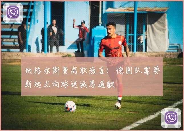 纳格尔斯曼离职感言：德国队需要新起点向球迷诚恳道歉