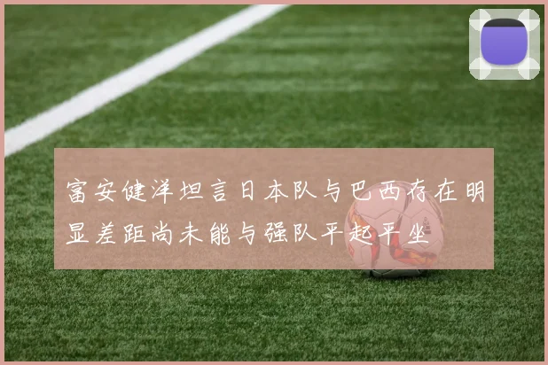 富安健洋坦言日本队与巴西存在明显差距尚未能与强队平起平坐