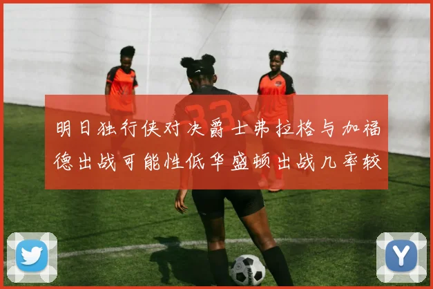 明日独行侠对决爵士弗拉格与加福德出战可能性低华盛顿出战几率较高
