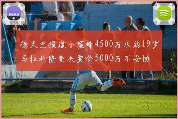 德天空报道小蜜蜂4500万求购19岁马拉科隆坚决要价5000万不妥协
