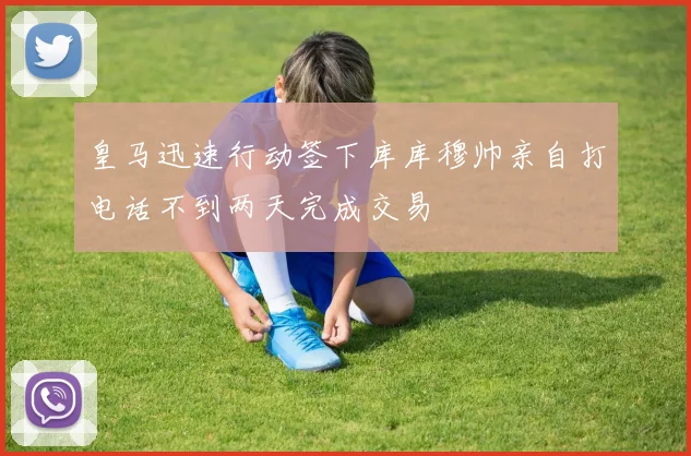 皇马迅速行动签下库库穆帅亲自打电话不到两天完成交易
