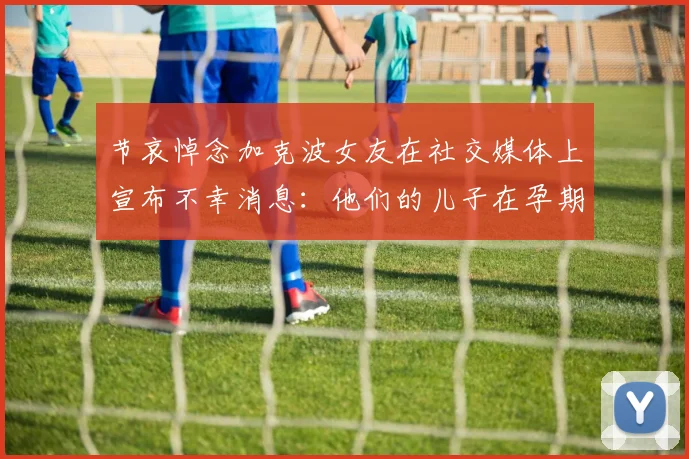 节哀悼念加克波女友在社交媒体上宣布不幸消息：他们的儿子在孕期夭折