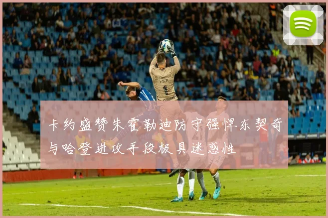 卡约盛赞朱霍勒迪防守强悍东契奇与哈登进攻手段极具迷惑性