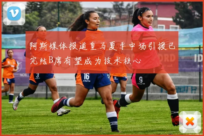 阿斯媒体报道皇马夏季中场引援已完结B席有望成为技术核心