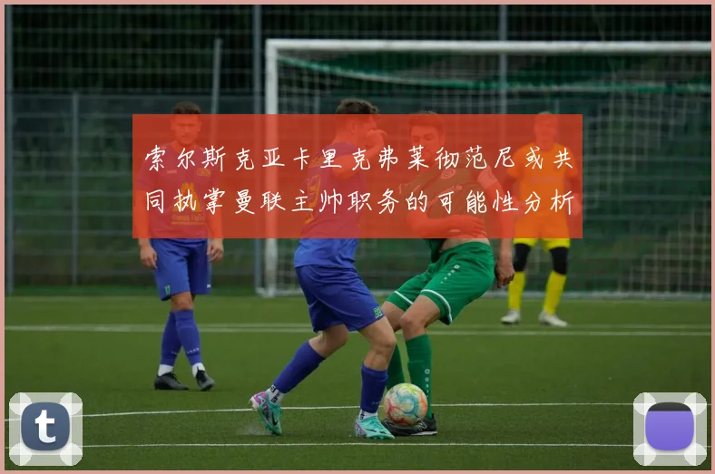 索尔斯克亚卡里克弗莱彻范尼或共同执掌曼联主帅职务的可能性分析