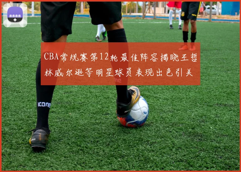 CBA常规赛第12轮最佳阵容揭晓王哲林威尔逊等明星球员表现出色引关注
