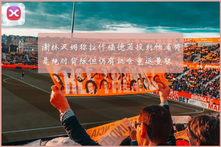 谢林汉姆称拉什福德若投利物浦将是绝对背叛但仍有机会重返曼联