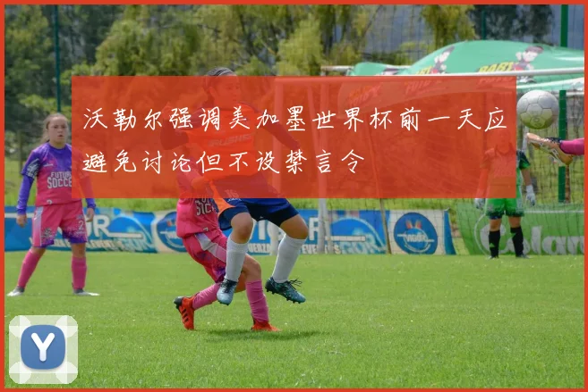沃勒尔强调美加墨世界杯前一天应避免讨论但不设禁言令