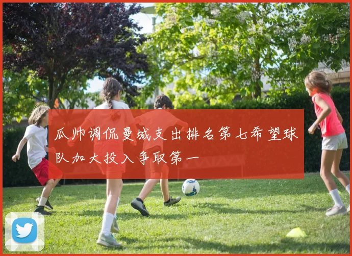 瓜帅调侃曼城支出排名第七希望球队加大投入争取第一