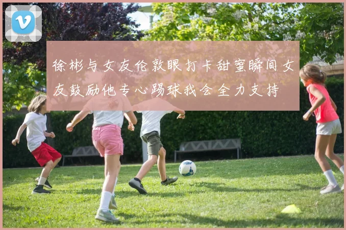 徐彬与女友伦敦眼打卡甜蜜瞬间女友鼓励他专心踢球我会全力支持