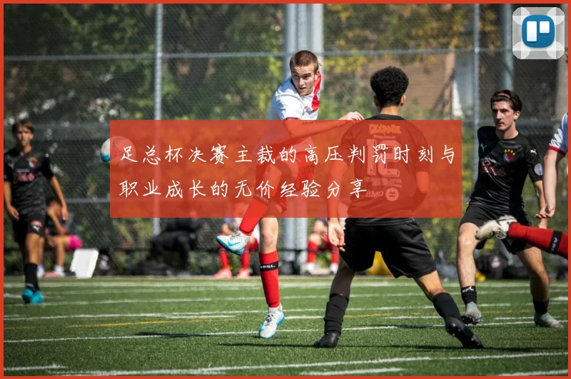 足总杯决赛主裁的高压判罚时刻与职业成长的无价经验分享