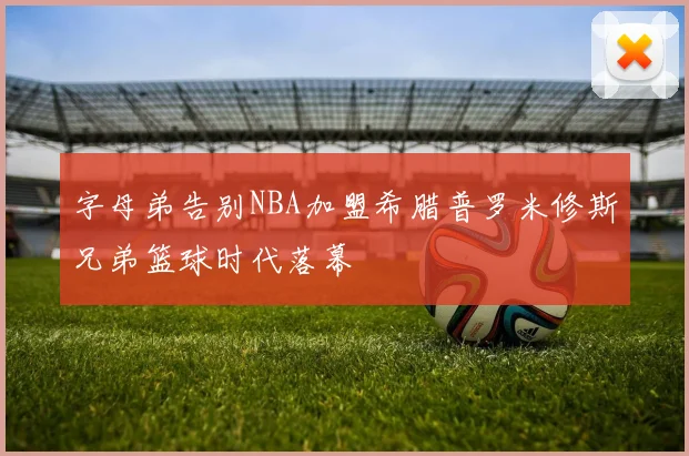 字母弟告别NBA加盟希腊普罗米修斯兄弟篮球时代落幕
