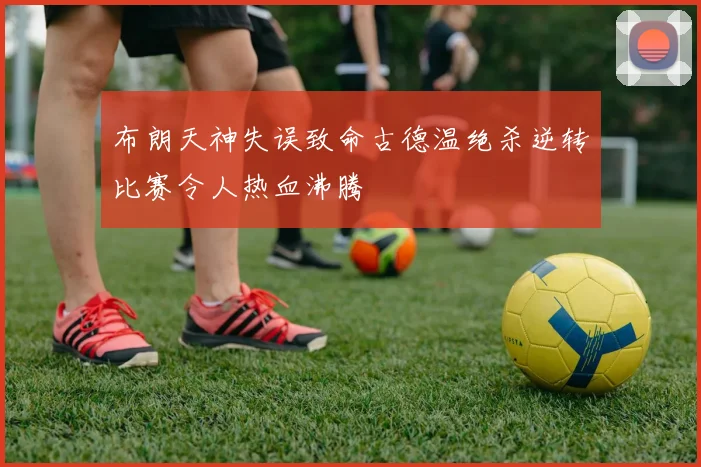 布朗天神失误致命古德温绝杀逆转比赛令人热血沸腾