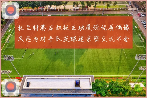 杜兰特赛后积极互动展现优质偶像风范与对手队友球迷亲密交流不舍离场