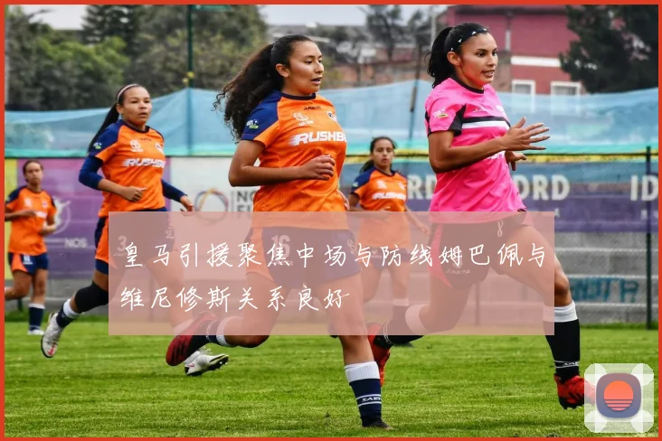 皇马引援聚焦中场与防线姆巴佩与维尼修斯关系良好