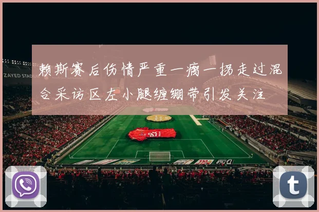 赖斯赛后伤情严重一瘸一拐走过混合采访区左小腿缠绷带引发关注