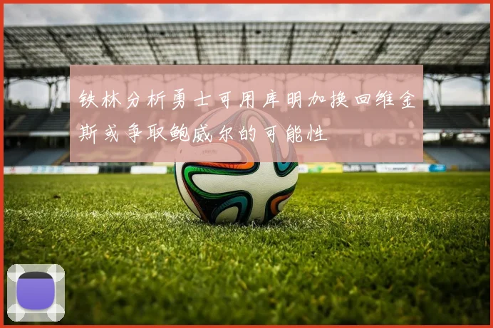 铁林分析勇士可用库明加换回维金斯或争取鲍威尔的可能性