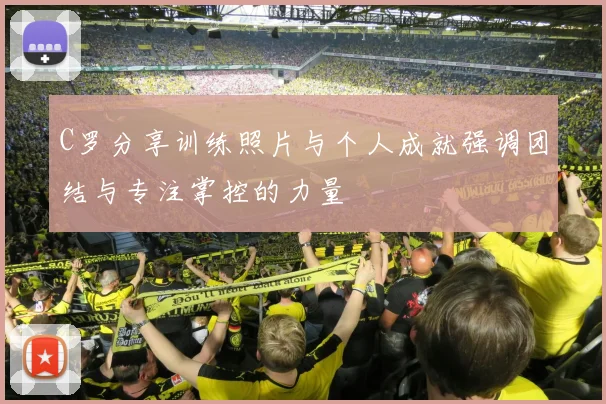 C罗分享训练照片与个人成就强调团结与专注掌控的力量