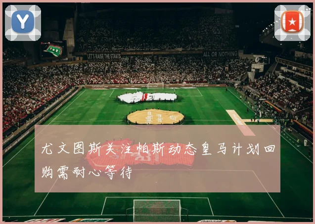 尤文图斯关注帕斯动态皇马计划回购需耐心等待