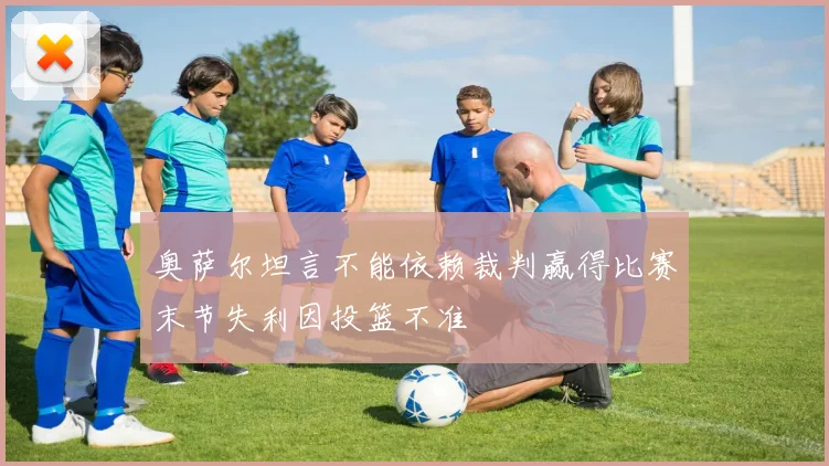 奥萨尔坦言不能依赖裁判赢得比赛末节失利因投篮不准