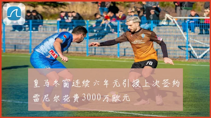 皇马冬窗连续六年无引援上次签约雷尼尔花费3000万欧元