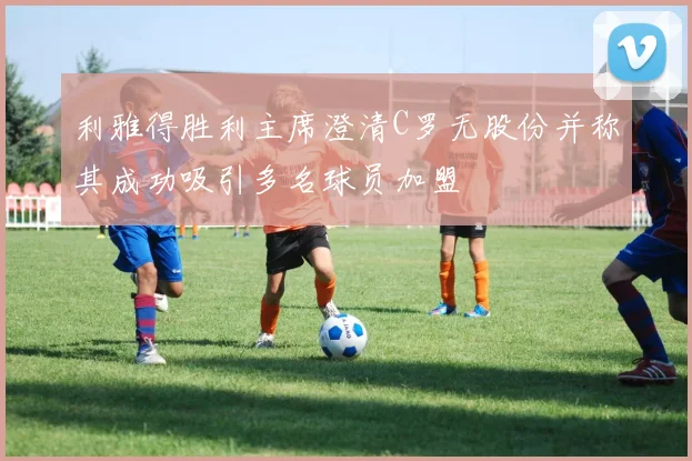 利雅得胜利主席澄清C罗无股份并称其成功吸引多名球员加盟