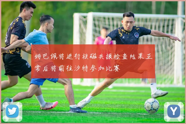 姆巴佩将进行核磁共振检查结果正常后将前往沙特参加比赛
